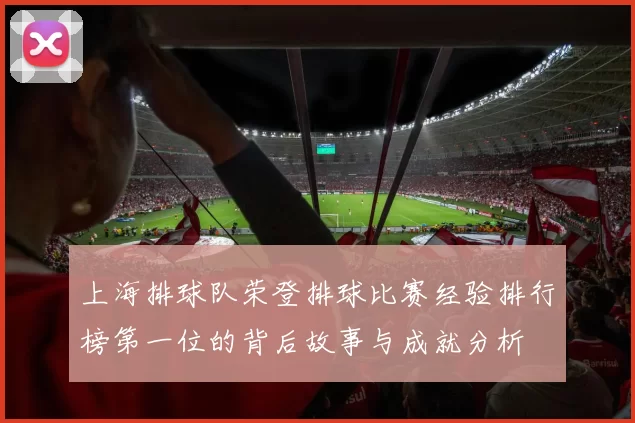 上海排球队荣登排球比赛经验排行榜第一位的背后故事与成就分析