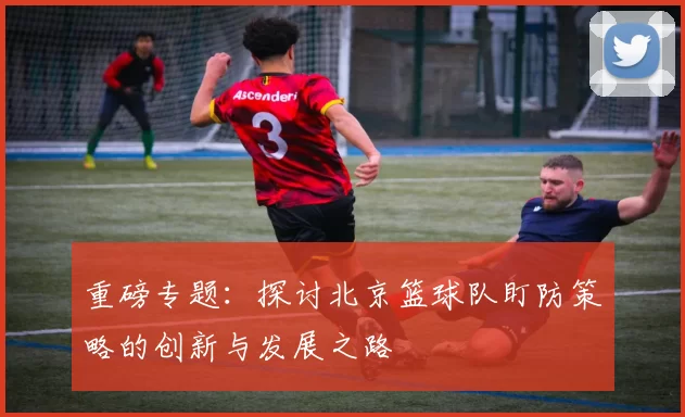 重磅专题：探讨北京篮球队盯防策略的创新与发展之路