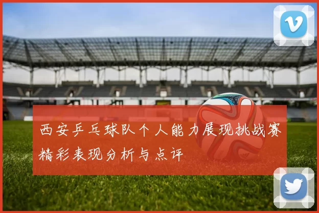 西安乒乓球队个人能力展现挑战赛精彩表现分析与点评