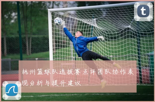 杭州篮球队选拔赛点评团队协作表现分析与提升建议