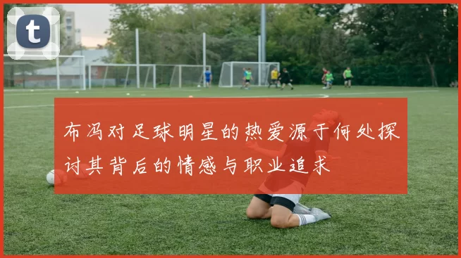 布冯对足球明星的热爱源于何处探讨其背后的情感与职业追求