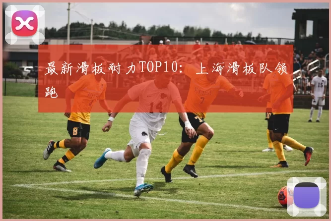 最新滑板耐力TOP10：上海滑板队领跑