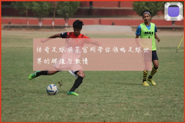 传奇足球明星官网带你领略足球世界的辉煌与激情