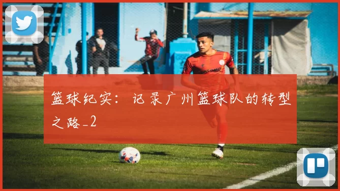 篮球纪实：记录广州篮球队的转型之路_2