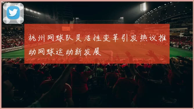 杭州网球队灵活性变革引发热议推动网球运动新发展